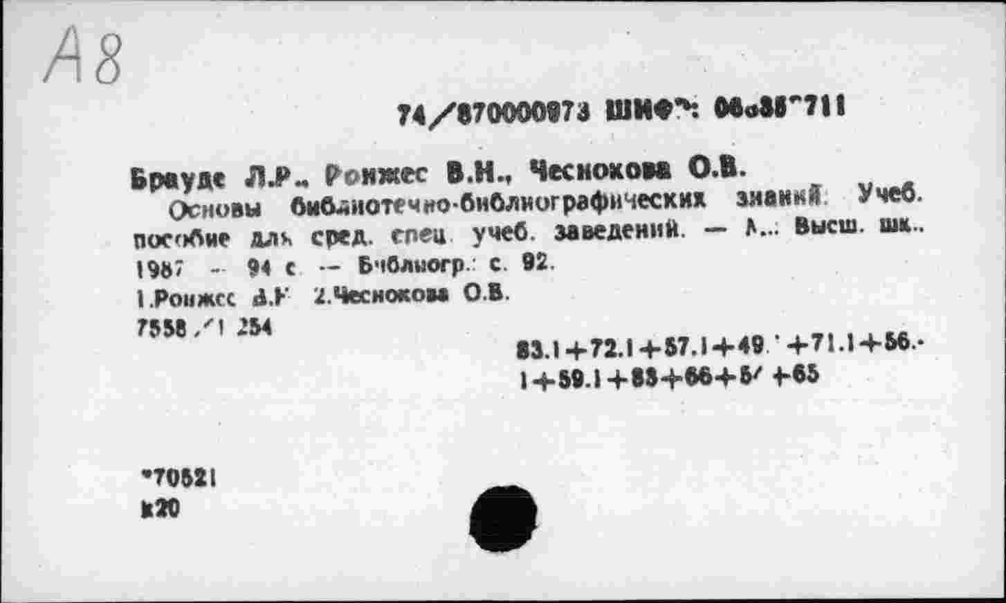 ﻿AS
74/870000973 ШИ<^. MoSB'711
Брауде ЛЈ>„ Ронжес В.Н., Чеснокова О.В.
Основы библиотечно-библиографических знания Учеб. П0С'>бне длч сред, спей учеб, заведений. — Л..; Высш. шк, 19U7	94 с — Бчблногр. С. 92.
І .Роижсс d.h 2.Чесноком О.В.
75И *М	М.1+72.1+57.1+49 +71.1+56-
1+59.1+85+56+5' 4В5
•70521 К20